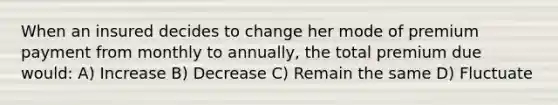 When an insured decides to change her mode of premium payment from monthly to annually, the total premium due would: A) Increase B) Decrease C) Remain the same D) Fluctuate