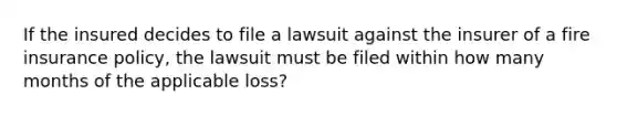 If the insured decides to file a lawsuit against the insurer of a fire insurance policy, the lawsuit must be filed within how many months of the applicable loss?