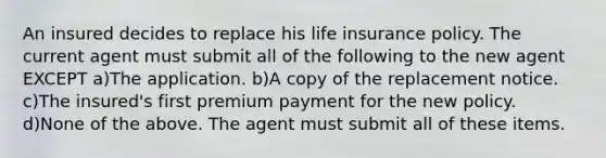 An insured decides to replace his life insurance policy. The current agent must submit all of the following to the new agent EXCEPT a)The application. b)A copy of the replacement notice. c)The insured's first premium payment for the new policy. d)None of the above. The agent must submit all of these items.