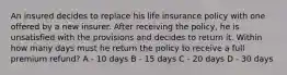 An insured decides to replace his life insurance policy with one offered by a new insurer. After receiving the policy, he is unsatisfied with the provisions and decides to return it. Within how many days must he return the policy to receive a full premium refund? A - 10 days B - 15 days C - 20 days D - 30 days