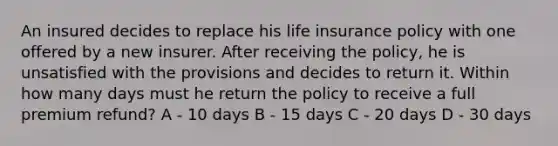 An insured decides to replace his life insurance policy with one offered by a new insurer. After receiving the policy, he is unsatisfied with the provisions and decides to return it. Within how many days must he return the policy to receive a full premium refund? A - 10 days B - 15 days C - 20 days D - 30 days