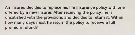 An insured decides to replace his life insurance policy with one offered by a new insurer. After receiving the policy, he is unsatisfied with the provisions and decides to return it. Within how many days must he return the policy to receive a full premium refund?