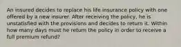 An insured decides to replace his life insurance policy with one offered by a new insurer. After receiving the policy, he is unstatisfied with the provisions and decides to return it. Within how many days must he return the policy in order to receive a full premium refund?