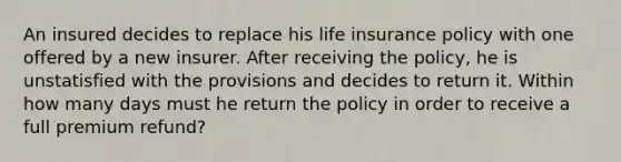 An insured decides to replace his life insurance policy with one offered by a new insurer. After receiving the policy, he is unstatisfied with the provisions and decides to return it. Within how many days must he return the policy in order to receive a full premium refund?