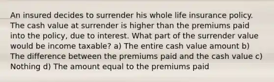 An insured decides to surrender his whole life insurance policy. The cash value at surrender is higher than the premiums paid into the policy, due to interest. What part of the surrender value would be income taxable? a) The entire cash value amount b) The difference between the premiums paid and the cash value c) Nothing d) The amount equal to the premiums paid