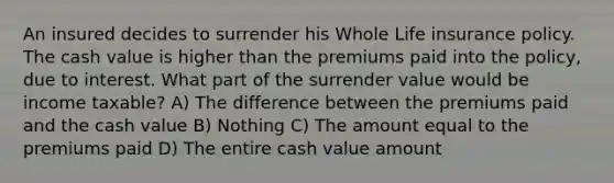 An insured decides to surrender his Whole Life insurance policy. The cash value is higher than the premiums paid into the policy, due to interest. What part of the surrender value would be income taxable? A) The difference between the premiums paid and the cash value B) Nothing C) The amount equal to the premiums paid D) The entire cash value amount