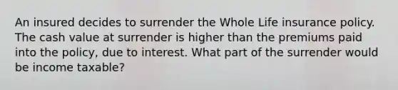 An insured decides to surrender the Whole Life insurance policy. The cash value at surrender is higher than the premiums paid into the policy, due to interest. What part of the surrender would be income taxable?