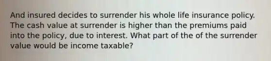 And insured decides to surrender his whole life insurance policy. The cash value at surrender is higher than the premiums paid into the policy, due to interest. What part of the of the surrender value would be income taxable?