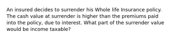 An insured decides to surrender his Whole life Insurance policy. The cash value at surrender is higher than the premiums paid into the policy, due to interest. What part of the surrender value would be income taxable?