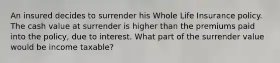 An insured decides to surrender his Whole Life Insurance policy. The cash value at surrender is higher than the premiums paid into the policy, due to interest. What part of the surrender value would be income taxable?