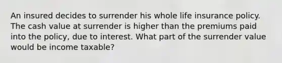 An insured decides to surrender his whole life insurance policy. The cash value at surrender is higher than the premiums paid into the policy, due to interest. What part of the surrender value would be income taxable?