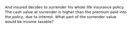 And insured decides to surrender his whole life insurance policy. The cash value at surrender is higher than the premium paid into the policy, due to interest. What part of the surrender value would be income taxable?