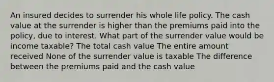 An insured decides to surrender his whole life policy. The cash value at the surrender is higher than the premiums paid into the policy, due to interest. What part of the surrender value would be income taxable? The total cash value The entire amount received None of the surrender value is taxable The difference between the premiums paid and the cash value