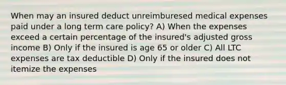 When may an insured deduct unreimburesed medical expenses paid under a long term care policy? A) When the expenses exceed a certain percentage of the insured's adjusted gross income B) Only if the insured is age 65 or older C) All LTC expenses are tax deductible D) Only if the insured does not itemize the expenses