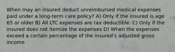 When may an insured deduct unreimbursed medical expenses paid under a long-term care policy? A) Only if the insured is age 65 or older B) All LTC expenses are tax deductible. C) Only if the insured does not itemize the expenses D) When the expenses exceed a certain percentage of the insured's adjusted gross income