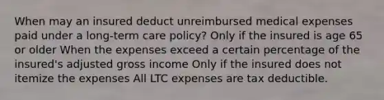 When may an insured deduct unreimbursed medical expenses paid under a long-term care policy? Only if the insured is age 65 or older When the expenses exceed a certain percentage of the insured's adjusted gross income Only if the insured does not itemize the expenses All LTC expenses are tax deductible.