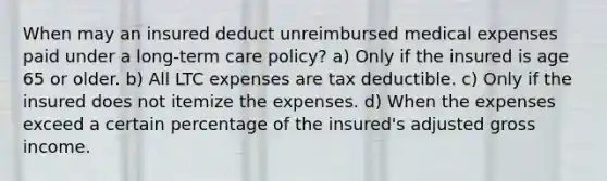 When may an insured deduct unreimbursed medical expenses paid under a long-term care policy? a) Only if the insured is age 65 or older. b) All LTC expenses are tax deductible. c) Only if the insured does not itemize the expenses. d) When the expenses exceed a certain percentage of the insured's adjusted gross income.