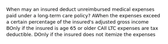 When may an insured deduct unreimbursed medical expenses paid under a long-term care policy? AWhen the expenses exceed a certain percentage of the insured's adjusted gross income BOnly if the insured is age 65 or older CAll LTC expenses are tax deductible. DOnly if the insured does not itemize the expenses