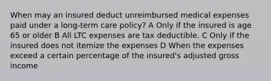 When may an insured deduct unreimbursed medical expenses paid under a long-term care policy? A Only if the insured is age 65 or older B All LTC expenses are tax deductible. C Only if the insured does not itemize the expenses D When the expenses exceed a certain percentage of the insured's adjusted gross income