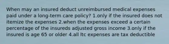 When may an insured deduct unreimbursed medical expenses paid under a long-term care policy? 1.only if the insured does not itemize the expenses 2.when the expenses exceed a certain percentage of the insureds adjusted gross income 3.only if the insured is age 65 or older 4.all ltc expenses are tax deductible