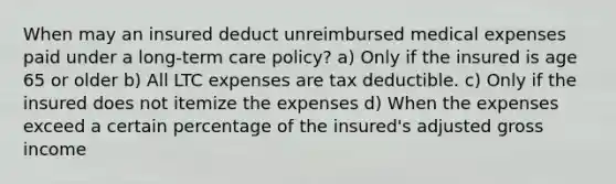 When may an insured deduct unreimbursed medical expenses paid under a long-term care policy? a) Only if the insured is age 65 or older b) All LTC expenses are tax deductible. c) Only if the insured does not itemize the expenses d) When the expenses exceed a certain percentage of the insured's adjusted gross income