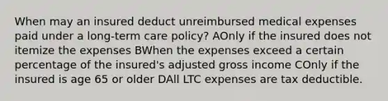 When may an insured deduct unreimbursed medical expenses paid under a long-term care policy? AOnly if the insured does not itemize the expenses BWhen the expenses exceed a certain percentage of the insured's adjusted gross income COnly if the insured is age 65 or older DAll LTC expenses are tax deductible.