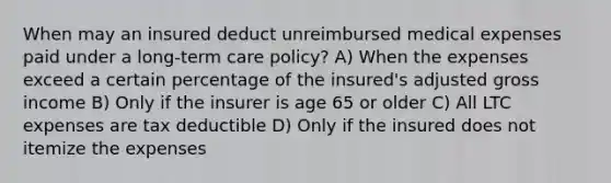 When may an insured deduct unreimbursed medical expenses paid under a long-term care policy? A) When the expenses exceed a certain percentage of the insured's adjusted gross income B) Only if the insurer is age 65 or older C) All LTC expenses are tax deductible D) Only if the insured does not itemize the expenses