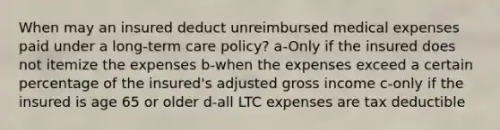 When may an insured deduct unreimbursed medical expenses paid under a <a href='https://www.questionai.com/knowledge/kbgocJrCsW-long-term-care' class='anchor-knowledge'>long-term care</a> policy? a-Only if the insured does not itemize the expenses b-when the expenses exceed a certain percentage of the insured's adjusted gross income c-only if the insured is age 65 or older d-all LTC expenses are tax deductible