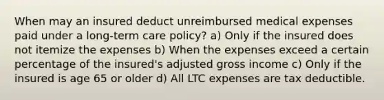 When may an insured deduct unreimbursed medical expenses paid under a long-term care policy? a) Only if the insured does not itemize the expenses b) When the expenses exceed a certain percentage of the insured's adjusted gross income c) Only if the insured is age 65 or older d) All LTC expenses are tax deductible.