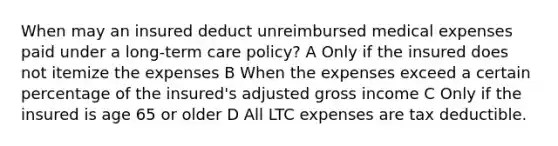 When may an insured deduct unreimbursed medical expenses paid under a long-term care policy? A Only if the insured does not itemize the expenses B When the expenses exceed a certain percentage of the insured's adjusted gross income C Only if the insured is age 65 or older D All LTC expenses are tax deductible.