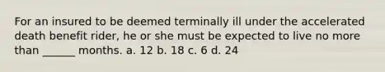 For an insured to be deemed terminally ill under the accelerated death benefit rider, he or she must be expected to live no more than ______ months. a. 12 b. 18 c. 6 d. 24