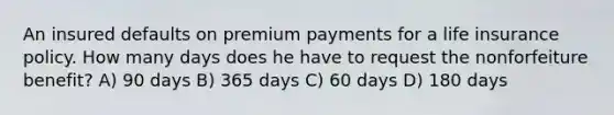 An insured defaults on premium payments for a life insurance policy. How many days does he have to request the nonforfeiture benefit? A) 90 days B) 365 days C) 60 days D) 180 days