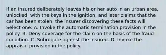 If an insured deliberately leaves his or her auto in an urban area, unlocked, with the keys in the ignition, and later claims that the car has been stolen, the insurer discovering these facts will Select one: A. Invoke the automatic termination provision in the policy. B. Deny coverage for the claim on the basis of the fraud condition. C. Subrogate against the insured. D. Invoke the appraisal provision in the policy.