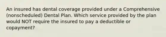 An insured has dental coverage provided under a Comprehensive (nonscheduled) Dental Plan. Which service provided by the plan would NOT require the insured to pay a deductible or copayment?