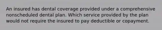 An insured has dental coverage provided under a comprehensive nonscheduled dental plan. Which service provided by the plan would not require the insured to pay deductible or copayment.