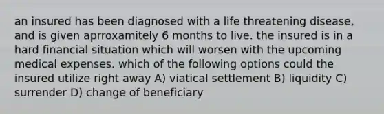 an insured has been diagnosed with a life threatening disease, and is given aprroxamitely 6 months to live. the insured is in a hard financial situation which will worsen with the upcoming medical expenses. which of the following options could the insured utilize right away A) viatical settlement B) liquidity C) surrender D) change of beneficiary