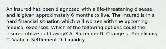 An insured has been diagnosed with a life-threatening disease, and is given approximately 6 months to live. The insured is in a hard financial situation which will worsen with the upcoming medical expenses. Which of the following options could the insured utilize right away? A. Surrender B. Change of Beneficiary C. Viatical Settlement D. Liquidity