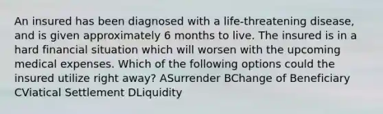 An insured has been diagnosed with a life-threatening disease, and is given approximately 6 months to live. The insured is in a hard financial situation which will worsen with the upcoming medical expenses. Which of the following options could the insured utilize right away? ASurrender BChange of Beneficiary CViatical Settlement DLiquidity