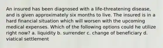 An insured has been diagnosed with a life-threatening disease, and is given approximately six months to live. The insured is in a hard financial situation which will worsen with the upcoming medical expenses. Which of the following options could he utilize right now? a. liquidity b. surrender c. change of beneficiary d. viatical settlement