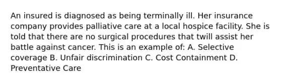 An insured is diagnosed as being terminally ill. Her insurance company provides palliative care at a local hospice facility. She is told that there are no surgical procedures that twill assist her battle against cancer. This is an example of: A. Selective coverage B. Unfair discrimination C. Cost Containment D. Preventative Care