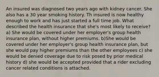 An insured was diagnosed two years ago with kidney cancer. She also has a 30 year smoking history. Th insured is now healthy enough to work and has just started a full time job. What described the health insurance that she's most likely to receive? a) She would be covered under her employer's group health insurance plan, without higher premiums. b)She would be covered under her employer's group health insurance plan, but she would pay higher premiums than the other employees c) she would be denied coverage due to risk posed by prior medical history d) she would be accepted provided that a rider excluding cancer related conditions is attached.