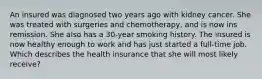 An insured was diagnosed two years ago with kidney cancer. She was treated with surgeries and chemotherapy, and is now ins remission. She also has a 30-year smoking history. The insured is now healthy enough to work and has just started a full-time job. Which describes the health insurance that she will most likely receive?