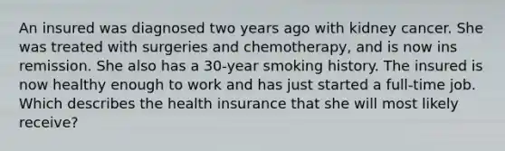 An insured was diagnosed two years ago with kidney cancer. She was treated with surgeries and chemotherapy, and is now ins remission. She also has a 30-year smoking history. The insured is now healthy enough to work and has just started a full-time job. Which describes the health insurance that she will most likely receive?