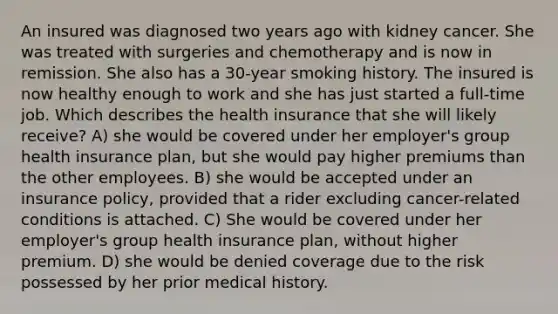 An insured was diagnosed two years ago with kidney cancer. She was treated with surgeries and chemotherapy and is now in remission. She also has a 30-year smoking history. The insured is now healthy enough to work and she has just started a full-time job. Which describes the health insurance that she will likely receive? A) she would be covered under her employer's group health insurance plan, but she would pay higher premiums than the other employees. B) she would be accepted under an insurance policy, provided that a rider excluding cancer-related conditions is attached. C) She would be covered under her employer's group health insurance plan, without higher premium. D) she would be denied coverage due to the risk possessed by her prior medical history.