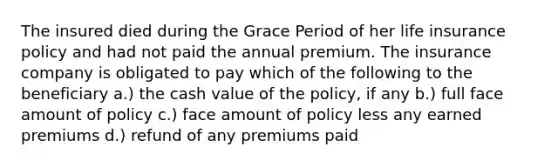 The insured died during the Grace Period of her life insurance policy and had not paid the annual premium. The insurance company is obligated to pay which of the following to the beneficiary a.) the cash value of the policy, if any b.) full face amount of policy c.) face amount of policy less any earned premiums d.) refund of any premiums paid