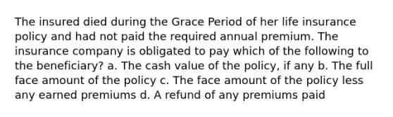 The insured died during the Grace Period of her life insurance policy and had not paid the required annual premium. The insurance company is obligated to pay which of the following to the beneficiary? a. The cash value of the policy, if any b. The full face amount of the policy c. The face amount of the policy less any earned premiums d. A refund of any premiums paid