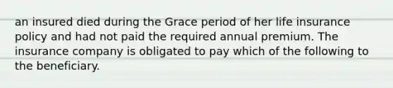 an insured died during the Grace period of her life insurance policy and had not paid the required annual premium. The insurance company is obligated to pay which of the following to the beneficiary.