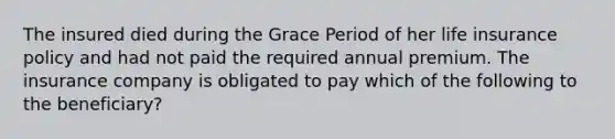 The insured died during the Grace Period of her life insurance policy and had not paid the required annual premium. The insurance company is obligated to pay which of the following to the beneficiary?