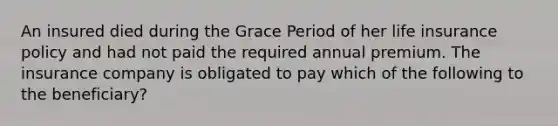 An insured died during the Grace Period of her life insurance policy and had not paid the required annual premium. The insurance company is obligated to pay which of the following to the beneficiary?