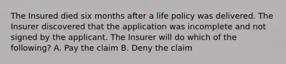 The Insured died six months after a life policy was delivered. The Insurer discovered that the application was incomplete and not signed by the applicant. The Insurer will do which of the following? A. Pay the claim B. Deny the claim